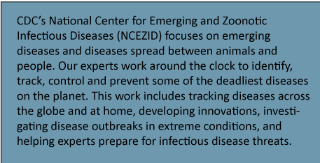 CDC’s National Center for Emerging and Zoonotic Infectious Diseases (NCEZID) focuses on emerging diseases and diseases spread between animals and people. Our experts work around the clock to identify, track, control and prevent some of the deadliest diseases on the planet. This work includes tracking diseases across the globe and at home, developing innovations, investigating disease outbreaks in extreme conditions, and helping experts prepare for infectious disease threats. 