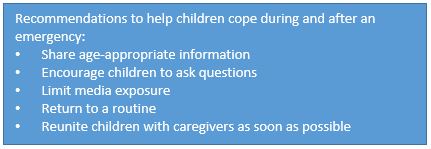 Recommendations to help children cope during and after an emergency: • Share age-appropriate information • Encourage children to ask questions • Limit media exposure • Return to a routine • Reunite children with caregivers as soon as possible